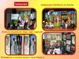kwiecień                   Integracyjne Spotkania ze Sztuką




Konkurs recytatorski „Baje, bajki, bajeczki”




Pamiętamy o rocznicy śmierci Jana Pawła II.
 