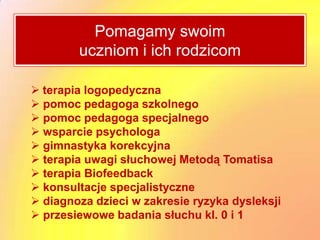 Pomagamy swoim
        uczniom i ich rodzicom

 terapia logopedyczna
 pomoc pedagoga szkolnego
 pomoc pedagoga specjalnego
 wsparcie psychologa
 gimnastyka korekcyjna
 terapia uwagi słuchowej Metodą Tomatisa
 terapia Biofeedback
 konsultacje specjalistyczne
 diagnoza dzieci w zakresie ryzyka dysleksji
 przesiewowe badania słuchu kl. 0 i 1
 