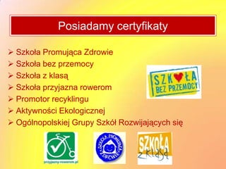 Posiadamy certyfikaty

 Szkoła Promująca Zdrowie
 Szkoła bez przemocy
 Szkoła z klasą
 Szkoła przyjazna rowerom
 Promotor recyklingu
 Aktywności Ekologicznej
 Ogólnopolskiej Grupy Szkół Rozwijających się
 
