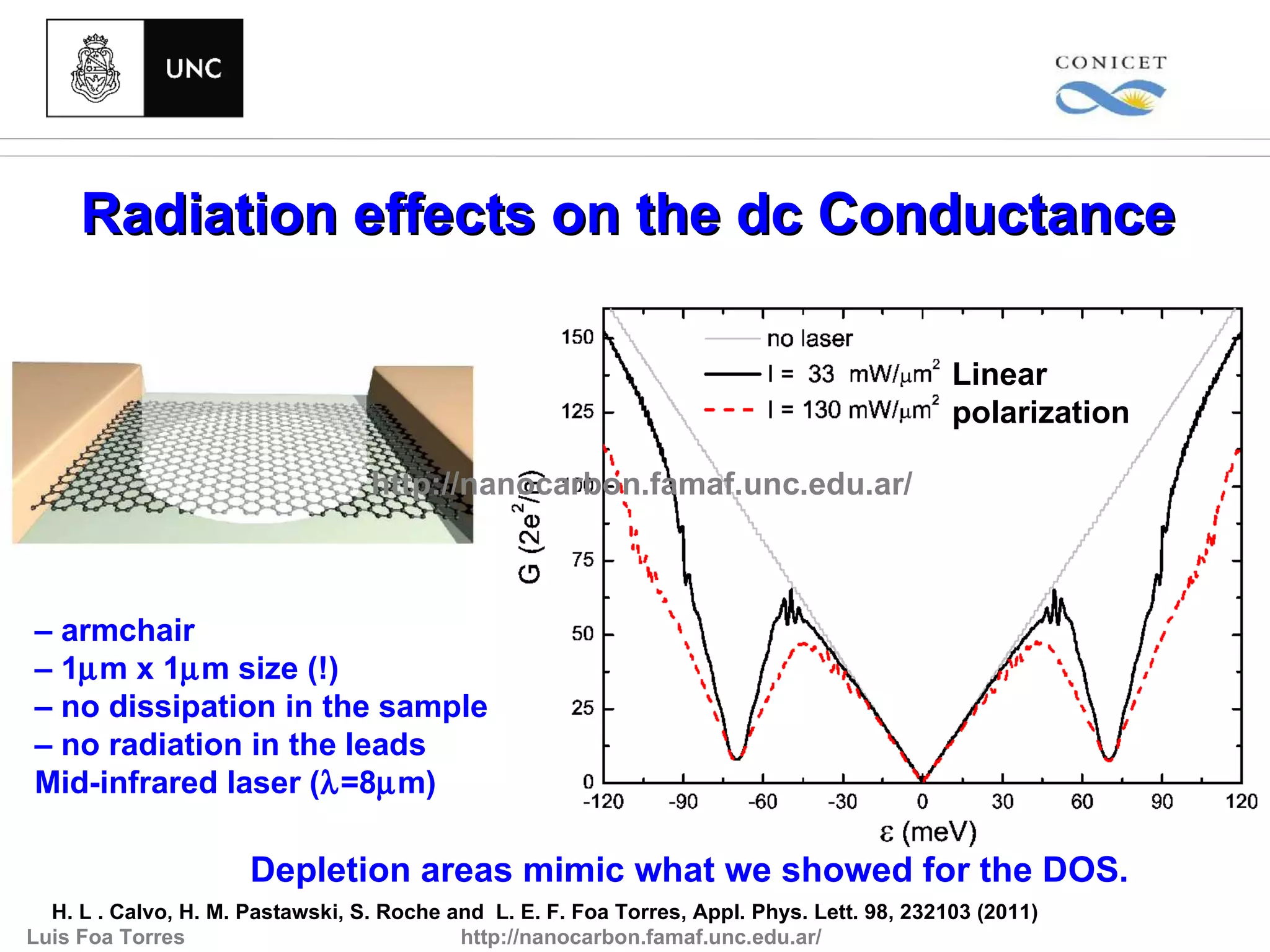 Radiation effects on the dc Conductance

                                                                                             Linear
                                                                                             polarization

                                  http://nanocarbon.famaf.unc.edu.ar/



– armchair
– 1µm x 1µm size (!)
– no dissipation in the sample
– no radiation in the leads
Mid-infrared laser (λ=8µm)

                      Depletion areas mimic what we showed for the DOS.
  H. L . Calvo, H. M. Pastawski, S. Roche and L. E. F. Foa Torres, Appl. Phys. Lett. 98, 232103 (2011)
Luis Foa Torres                            http://nanocarbon.famaf.unc.edu.ar/
 