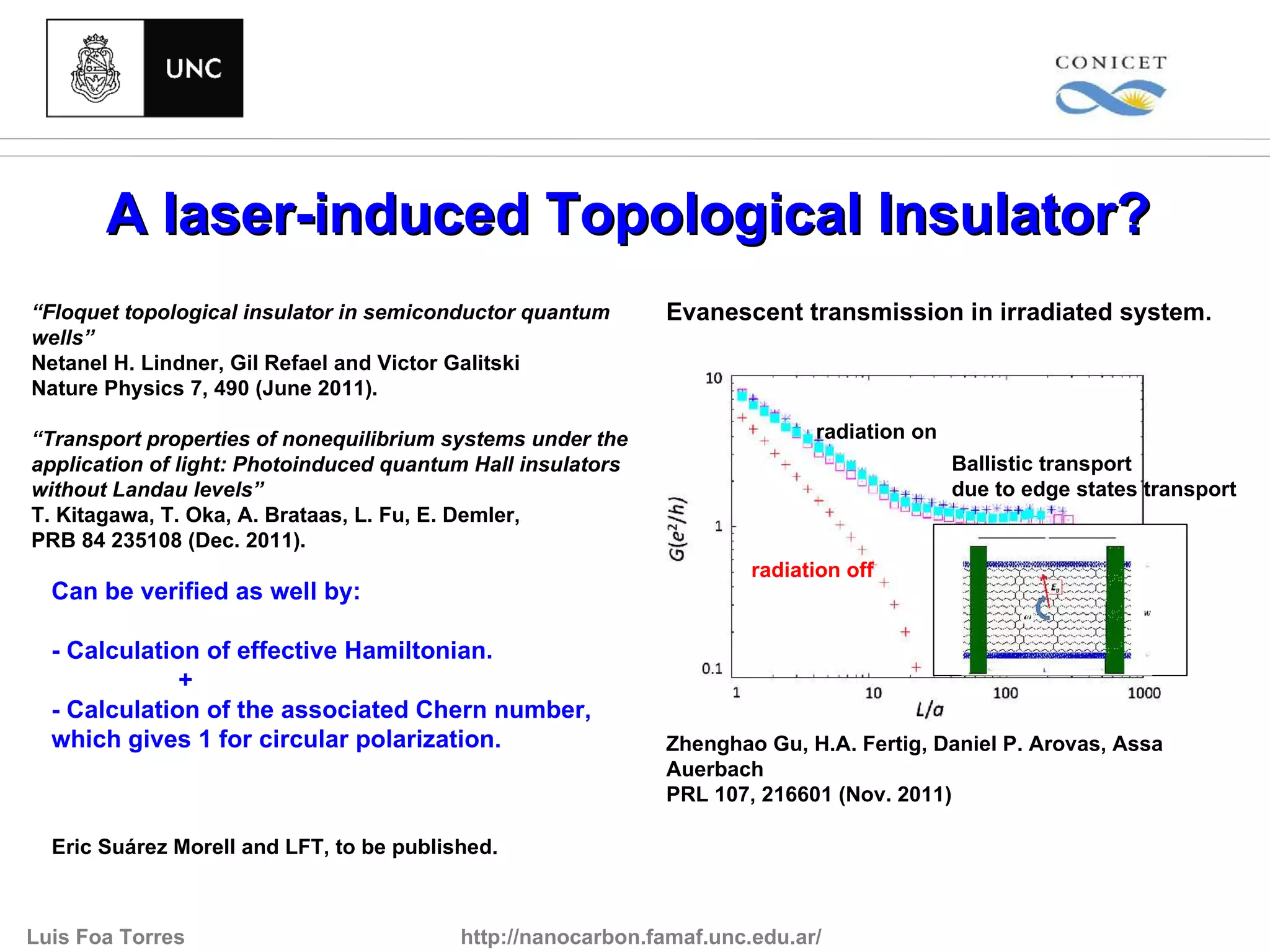 A laser-induced Topological Insulator?
“Floquet topological insulator in semiconductor quantum      Evanescent transmission in irradiated system.
wells”
Netanel H. Lindner, Gil Refael and Victor Galitski
Nature Physics 7, 490 (June 2011).

“Transport properties of nonequilibrium systems under the                   radiation on
application of light: Photoinduced quantum Hall insulators                                 Ballistic transport
without Landau levels”                                                                     due to edge states transport
T. Kitagawa, T. Oka, A. Brataas, L. Fu, E. Demler,
PRB 84 235108 (Dec. 2011).
                                                                      radiation off
  Can be verified as well by:

  - Calculation of effective Hamiltonian.
              +
  - Calculation of the associated Chern number,
  which gives 1 for circular polarization.                   Zhenghao Gu, H.A. Fertig, Daniel P. Arovas, Assa
                                                             Auerbach
                                                             PRL 107, 216601 (Nov. 2011)

  Eric Suárez Morell and LFT, to be published.



Luis Foa Torres                           http://nanocarbon.famaf.unc.edu.ar/
 