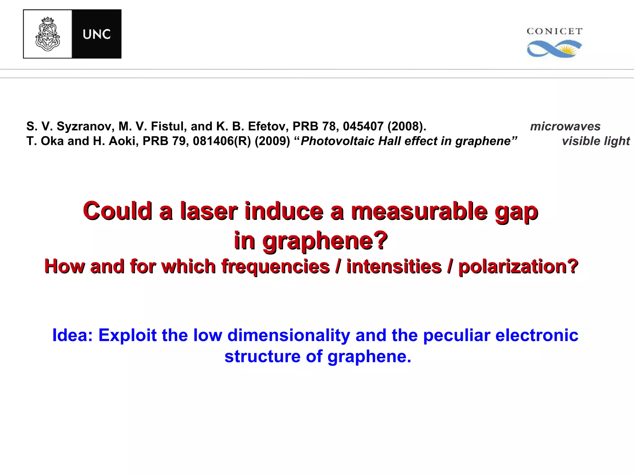 S. V. Syzranov, M. V. Fistul, and K. B. Efetov, PRB 78, 045407 (2008).                microwaves
T. Oka and H. Aoki, PRB 79, 081406(R) (2009) “Photovoltaic Hall effect in graphene”        visible light




         Could a laser induce a measurable gap
                      in graphene?
  How and for which frequencies / intensities / polarization?


    Idea: Exploit the low dimensionality and the peculiar electronic
                         structure of graphene.
 