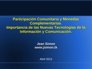 Participación Comunitaria y Monedas
             Complementarias.
Importancia de las Nuevas Tecnologías de la
       Información y Comunicación.


                Jean Simon
               www.jsimon.tk


                  Abril 2012
 