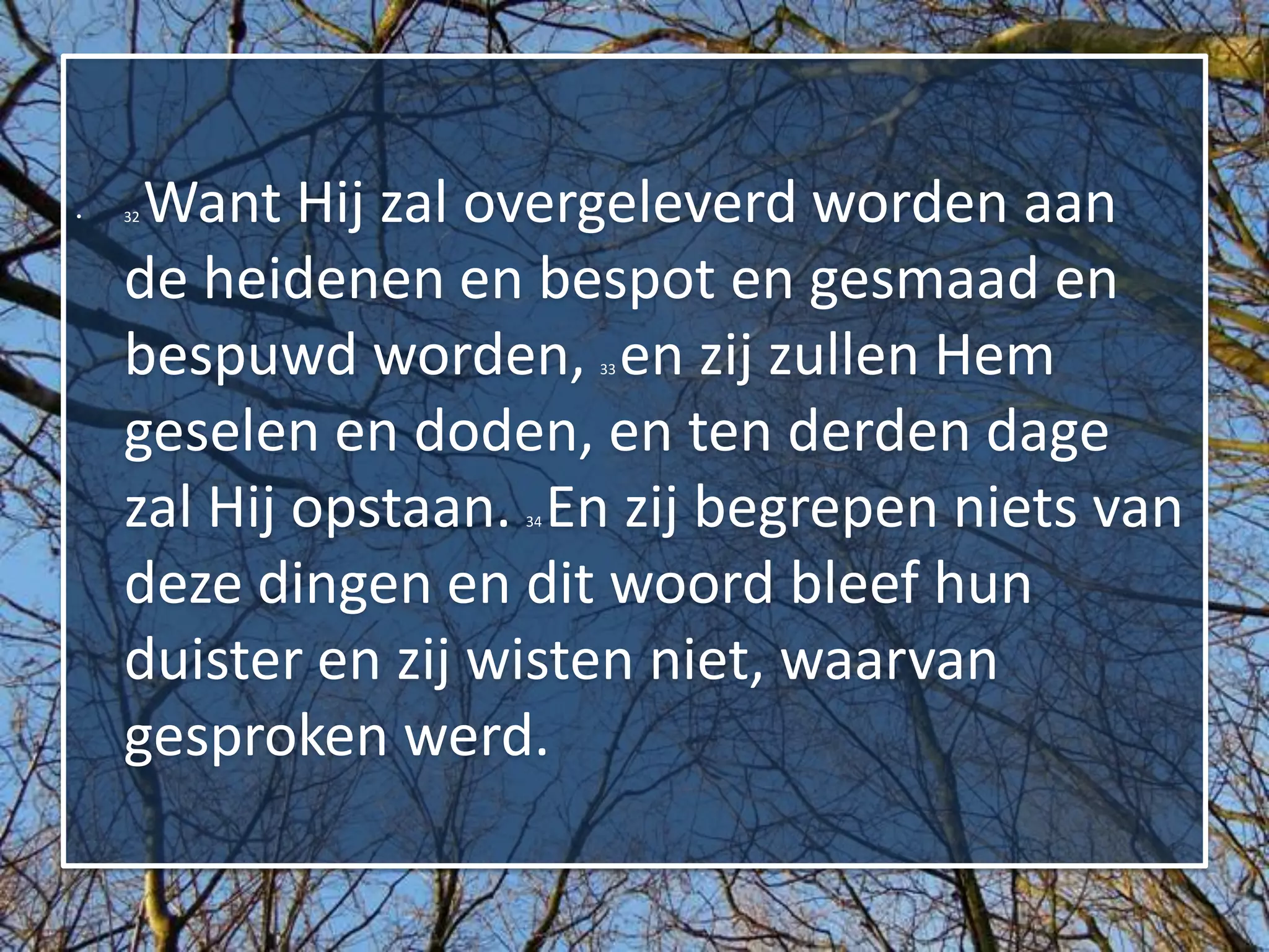 •    Want Hij zal overgeleverd worden aan
    32



    de heidenen en bespot en gesmaad en
    bespuwd worden, en zij zullen Hem
                        33



    geselen en doden, en ten derden dage
    zal Hij opstaan. En zij begrepen niets van
                   34



    deze dingen en dit woord bleef hun
    duister en zij wisten niet, waarvan
    gesproken werd.
 