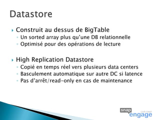    Construit au dessus de BigTable
    ◦ Un sorted array plus qu’une DB relationnelle
    ◦ Optimisé pour des opérations de lecture


   High Replication Datastore
    ◦ Copié en temps réel vers plusieurs data centers
    ◦ Basculement automatique sur autre DC si latence
    ◦ Pas d’arrêt/read-only en cas de maintenance
 