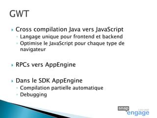   Cross compilation Java vers JavaScript
    ◦ Langage unique pour frontend et backend
    ◦ Optimise le JavaScript pour chaque type de
      navigateur


   RPCs vers AppEngine

   Dans le SDK AppEngine
    ◦ Compilation partielle automatique
    ◦ Debugging
 