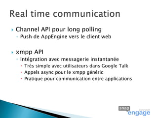    Channel API pour long polling
    ◦ Push de AppEngine vers le client web


   xmpp API
    ◦ Intégration avec messagerie instantanée
      Très simple avec utilisateurs dans Google Talk
      Appels async pour le xmpp généric
      Pratique pour communication entre applications
 