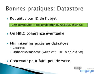    Requêtes par ID de l’objet
    Chat currentChat = pm.getObjectById(Chat.class, chatKey);


   On HRD: cohérence éventuelle

   Minimiser les accès au datastore
    ◦ Couteux
    ◦ Utiliser Memcache (write est 10x, read est 5x)

   Concevoir pour faire peu de write
 