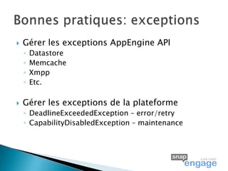    Gérer les exceptions AppEngine API
    ◦   Datastore
    ◦   Memcache
    ◦   Xmpp
    ◦   Etc.

   Gérer les exceptions de la plateforme
    ◦ DeadlineExceededException – error/retry
    ◦ CapabilityDisabledException – maintenance
 