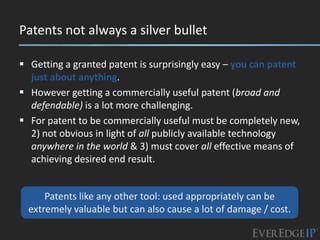 Patents not always a silver bullet

 Getting a granted patent is surprisingly easy – you can patent
  just about anything.
 However getting a commercially useful patent (broad and
  defendable) is a lot more challenging.
 For patent to be commercially useful must be completely new,
  2) not obvious in light of all publicly available technology
  anywhere in the world & 3) must cover all effective means of
  achieving desired end result.


      Patents like any other tool: used appropriately can be
  extremely valuable but can also cause a lot of damage / cost.
 