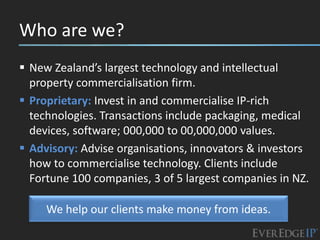 Who are we?
 New Zealand’s largest technology and intellectual
  property commercialisation firm.
 Proprietary: Invest in and commercialise IP-rich
  technologies. Transactions include packaging, medical
  devices, software; 000,000 to 00,000,000 values.
 Advisory: Advise organisations, innovators & investors
  how to commercialise technology. Clients include
  Fortune 100 companies, 3 of 5 largest companies in NZ.

     We help our clients make money from ideas.
 