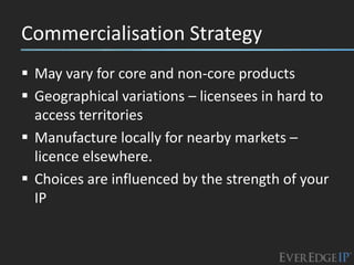 Commercialisation Strategy
 May vary for core and non-core products
 Geographical variations – licensees in hard to
  access territories
 Manufacture locally for nearby markets –
  licence elsewhere.
 Choices are influenced by the strength of your
  IP
 