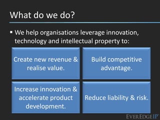 What do we do?
 We help organisations leverage innovation,
  technology and intellectual property to:

 Create new revenue &      Build competitive
     realise value.           advantage.

 Increase innovation &
   accelerate product    Reduce liability & risk.
     development.
 