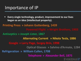 Importance of IP
  Every single technology, product, improvement to our lives
   began as an idea (intellectual property).
Printing Press » Johann Guttenberg, 1439
                   Powered Flight » Wright Brothers, 1903
Antiseptics » Joseph Lister, 1867
                Alternating Current » Nikola Tesla, 1886
     Google » Larry Page, Sergey Brin, 1998
                   Optical Glasses » Salvino d’Armate, 1284
Refrigeration » William Cullen, 1708
                    Telephone » Alexander Bell, 1875
 