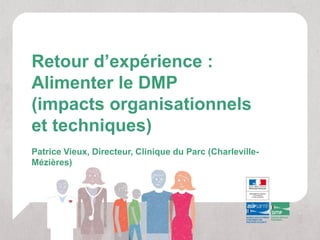 Retour d’expérience :
Alimenter le DMP
(impacts organisationnels
et techniques)
Patrice Vieux, Directeur, Clinique du Parc (Charleville-
Mézières)
 