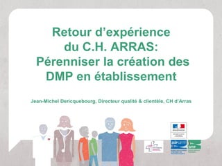 Retour d’expérience
      du C.H. ARRAS:
  Pérenniser la création des
   DMP en établissement
Jean-Michel Dericquebourg, Directeur qualité & clientèle, CH d’Arras
 