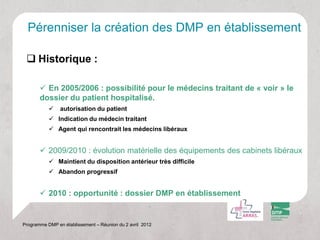 Pérenniser la création des DMP en établissement

  Historique :

        En 2005/2006 : possibilité pour le médecins traitant de « voir » le
       dossier du patient hospitalisé.
               autorisation du patient
            Indication du médecin traitant
            Agent qui rencontrait les médecins libéraux


        2009/2010 : évolution matérielle des équipements des cabinets libéraux
            Maintient du disposition antérieur très difficile
            Abandon progressif


        2010 : opportunité : dossier DMP en établissement


Programme DMP en établissement – Réunion du 2 avril 2012
 