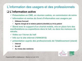 L’information des usagers et des professionnels
  L’information active
        Présentation en CME, en réunion cadres, en commission de soins
        Information et remise du livret d’information aux usagers par
           •   Hôtesse d’accueil
           •   Agents chargé de la relation patient (clientèle) au lit du patient
        Stand avec le support d’un chariot mobile, mis en place lors des
       manifestations ou expositions dans le hall, ou dans les maisons de
       retraite.
        Vidéo sur l’écran du hall
        Info sur le site internet (15/04/2012)
        présentation auprès des professionnels de l’établissement (stand)
           •   Internat
           •   Au self
           •   Au niveau des vestiaires




Programme DMP en établissement – Réunion du 2 avril 2012
 