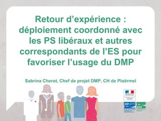 Retour d’expérience :
déploiement coordonné avec
   les PS libéraux et autres
correspondants de l’ES pour
  favoriser l’usage du DMP
 Sabrina Cherot, Chef de projet DMP, CH de Ploërmel
 