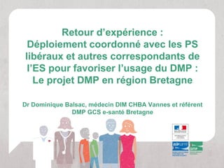 Retour d’expérience :
 Déploiement coordonné avec les PS
libéraux et autres correspondants de
 l’ES pour favoriser l’usage du DMP :
   Le projet DMP en région Bretagne

Dr Dominique Balsac, médecin DIM CHBA Vannes et référent
               DMP GCS e-santé Bretagne
 