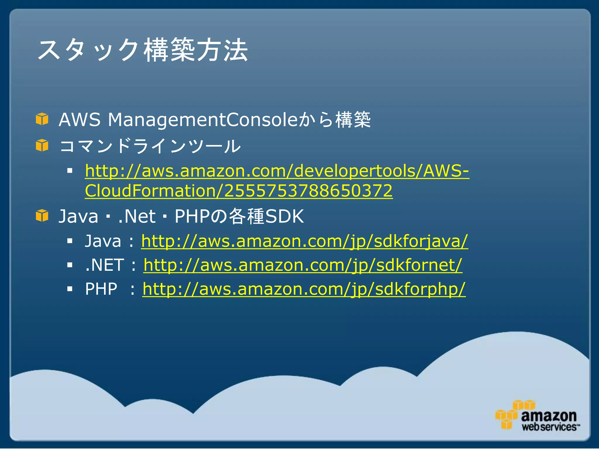 スタック構築方法

AWS ManagementConsoleから構築
コマンドラインツール
  http://aws.amazon.com/developertools/AWS-
   CloudFormation/2555753788650372
Java・.Net・PHPの各種SDK
  Java : http://aws.amazon.com/jp/sdkforjava/
  .NET : http://aws.amazon.com/jp/sdkfornet/
  PHP : http://aws.amazon.com/jp/sdkforphp/
 