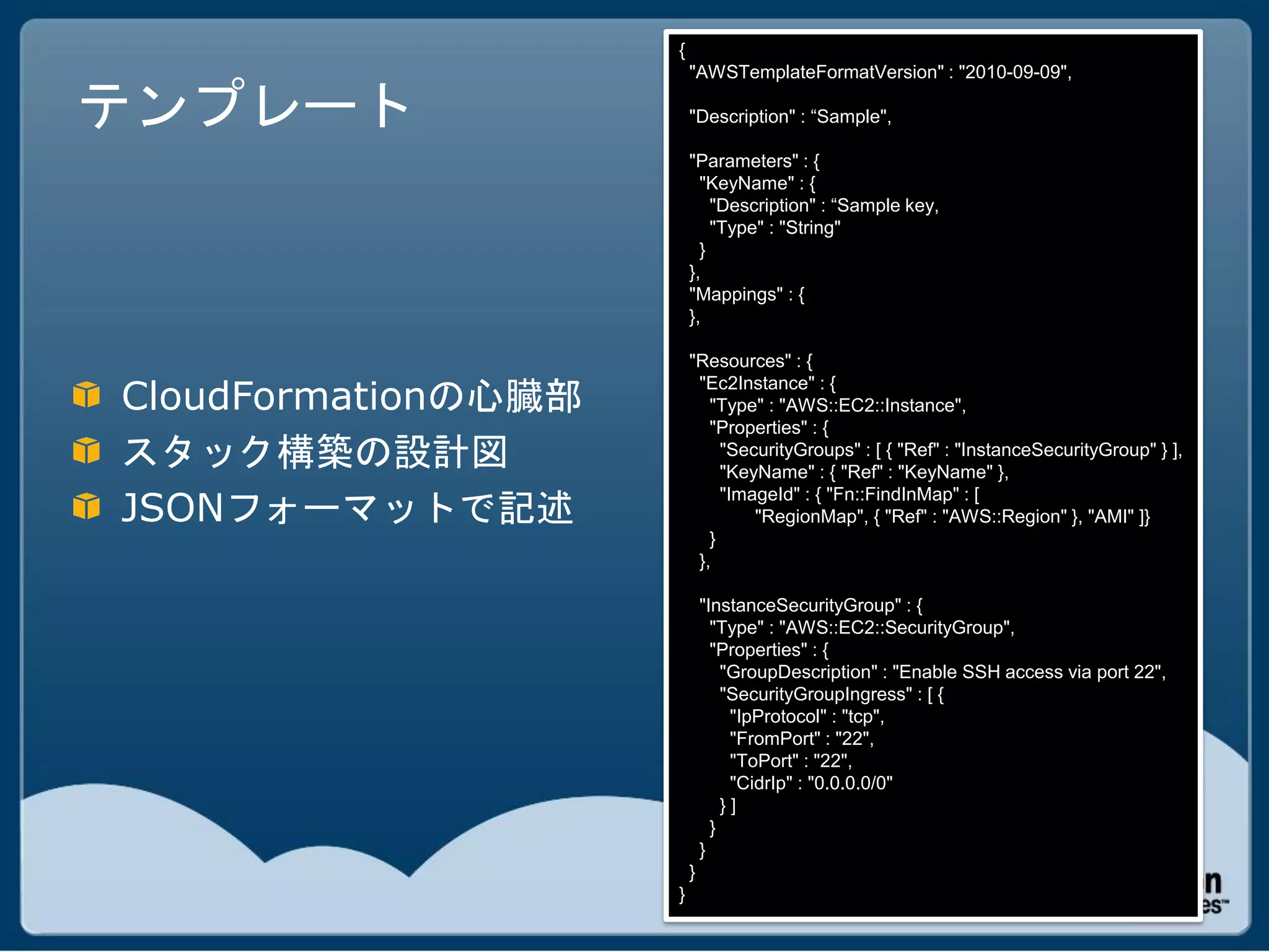 {
                         "AWSTemplateFormatVersion" : "2010-09-09",

テンプレート                   "Description" : “Sample",

                         "Parameters" : {
                           "KeyName" : {
                             "Description" : “Sample key,
                             "Type" : "String"
                           }
                         },
                         "Mappings" : {
                         },

                         "Resources" : {

CloudFormationの心臓部
                          "Ec2Instance" : {
                            "Type" : "AWS::EC2::Instance",
                            "Properties" : {
スタック構築の設計図                    "SecurityGroups" : [ { "Ref" : "InstanceSecurityGroup" } ],
                              "KeyName" : { "Ref" : "KeyName" },

JSONフォーマットで記述
                              "ImageId" : { "Fn::FindInMap" : [
                                  "RegionMap", { "Ref" : "AWS::Region" }, "AMI" ]}
                            }
                          },

                             "InstanceSecurityGroup" : {
                               "Type" : "AWS::EC2::SecurityGroup",
                               "Properties" : {
                                 "GroupDescription" : "Enable SSH access via port 22",
                                 "SecurityGroupIngress" : [ {
                                  "IpProtocol" : "tcp",
                                  "FromPort" : "22",
                                  "ToPort" : "22",
                                  "CidrIp" : "0.0.0.0/0"
                                 }]
                               }
                             }
                         }
                     }
 