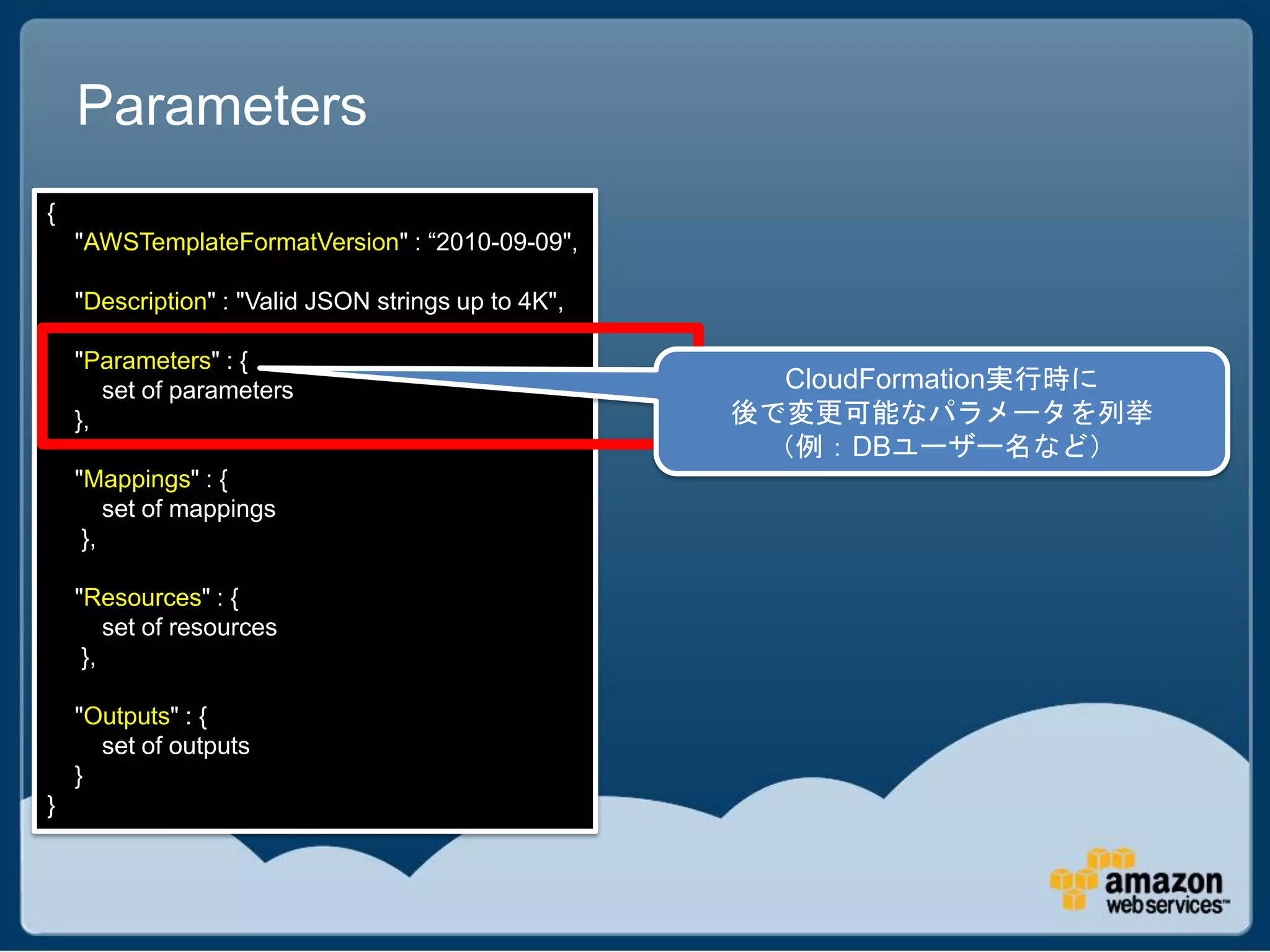 Parameters
{
    "AWSTemplateFormatVersion" : “2010-09-09",

    "Description" : "Valid JSON strings up to 4K",

    "Parameters" : {
       set of parameters                               CloudFormation実行時に
    },                                               後で変更可能なパラメータを列挙
                                                      （例：DBユーザー名など）
    "Mappings" : {
        set of mappings
     },

    "Resources" : {
        set of resources
     },

    "Outputs" : {
      set of outputs
    }
}
 
