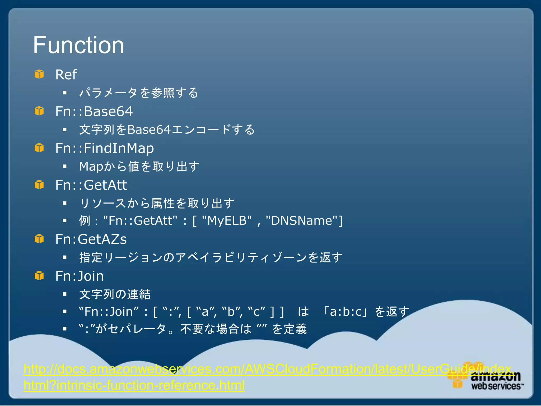Function
    Ref
      パラメータを参照する
    Fn::Base64
      文字列をBase64エンコードする
    Fn::FindInMap
      Mapから値を取り出す
    Fn::GetAtt
      リソースから属性を取り出す
      例："Fn::GetAtt" : [ "MyELB" , "DNSName"]
    Fn:GetAZs
      指定リージョンのアベイラビリティゾーンを返す
    Fn:Join
      文字列の連結
      “Fn::Join” : [ “:”, [ “a”, “b”, “c” ] ] は 「a:b:c」を返す
      “:”がセパレータ。不要な場合は ”” を定義


http://docs.amazonwebservices.com/AWSCloudFormation/latest/UserGuide/index.
html?intrinsic-function-reference.html
 