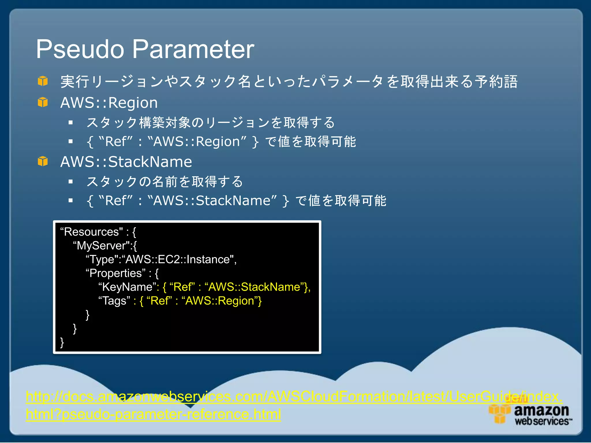 Pseudo Parameter
    実行リージョンやスタック名といったパラメータを取得出来る予約語
    AWS::Region
      スタック構築対象のリージョンを取得する
      { “Ref” : “AWS::Region” } で値を取得可能
    AWS::StackName
      スタックの名前を取得する
      { “Ref” : “AWS::StackName” } で値を取得可能

    “Resources" : {
      “MyServer":{
        “Type":“AWS::EC2::Instance",
        “Properties” : {
          “KeyName”: { “Ref” : “AWS::StackName”},
          “Tags” : { “Ref” : “AWS::Region”}
        }
      }
    }



http://docs.amazonwebservices.com/AWSCloudFormation/latest/UserGuide/index.
html?pseudo-parameter-reference.html
 