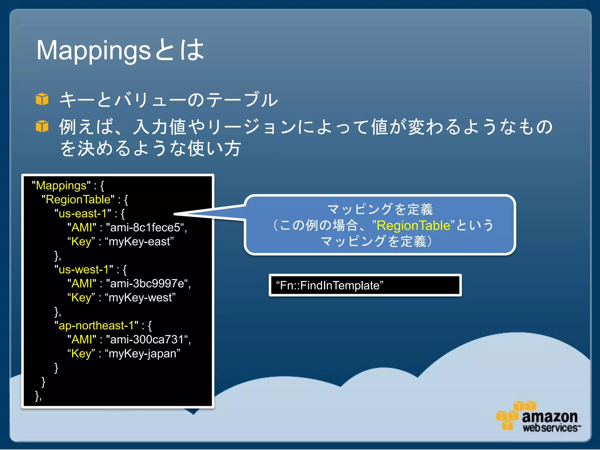 Mappingsとは
     キーとバリューのテーブル
     例えば、入力値やリージョンによって値が変わるようなもの
     を決めるような使い方
"Mappings" : {
   "RegionTable" : {
     "us-east-1" : {                   マッピングを定義
        "AMI" : "ami-8c1fece5“,   （この例の場合、”RegionTable”という
        “Key” : “myKey-east”          マッピングを定義）
     },
     "us-west-1" : {
        "AMI" : "ami-3bc9997e“,    “Fn::FindInTemplate”
        “Key” : “myKey-west”
     },
     "ap-northeast-1" : {
        "AMI" : "ami-300ca731“,
        “Key” : “myKey-japan”
     }
   }
 },
 