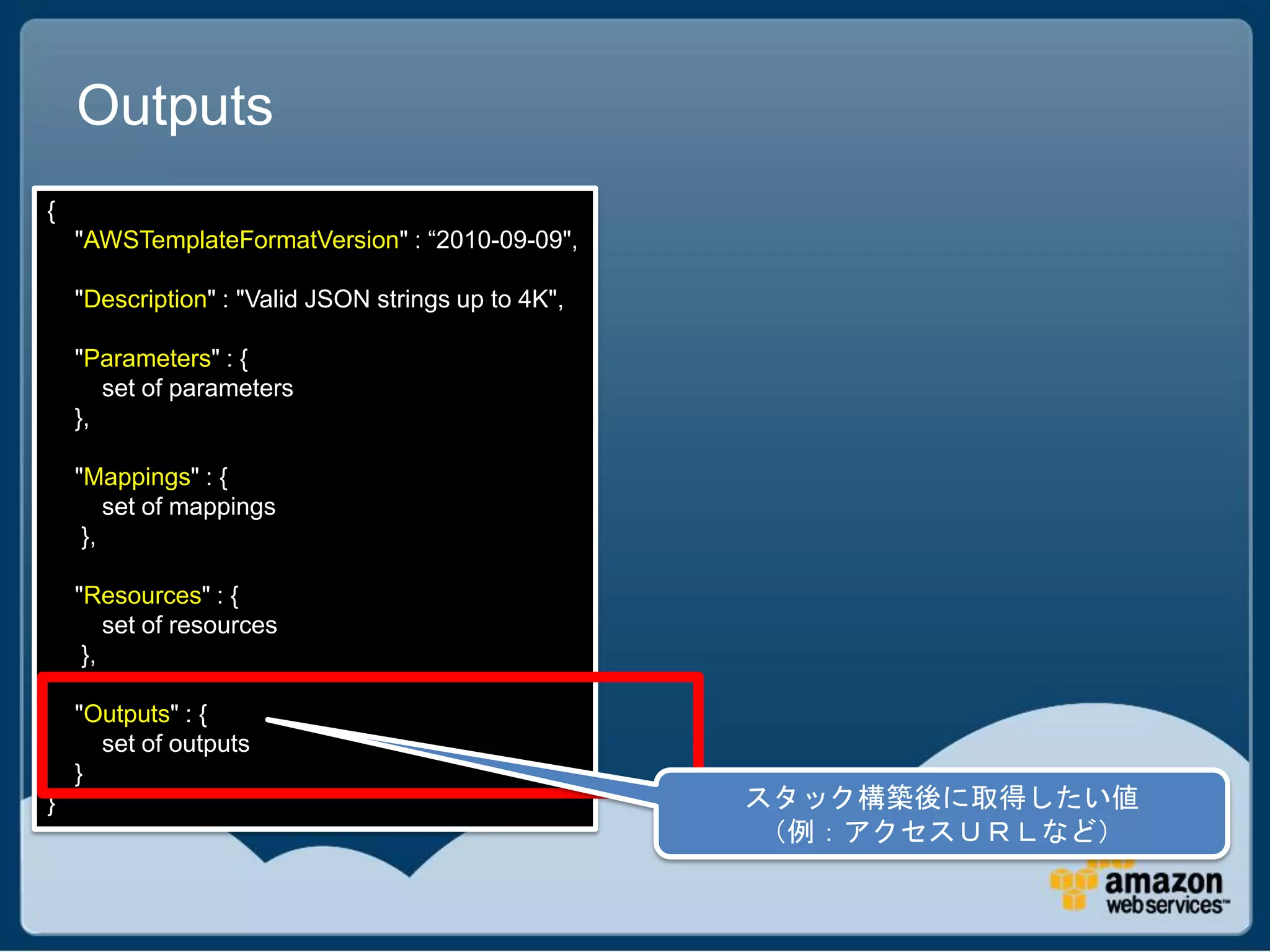 Outputs
{
    "AWSTemplateFormatVersion" : “2010-09-09",

    "Description" : "Valid JSON strings up to 4K",

    "Parameters" : {
       set of parameters
    },

    "Mappings" : {
        set of mappings
     },

    "Resources" : {
        set of resources
     },

    "Outputs" : {
      set of outputs
    }
}                                                    スタック構築後に取得したい値
                                                      （例：アクセスＵＲＬなど）
 