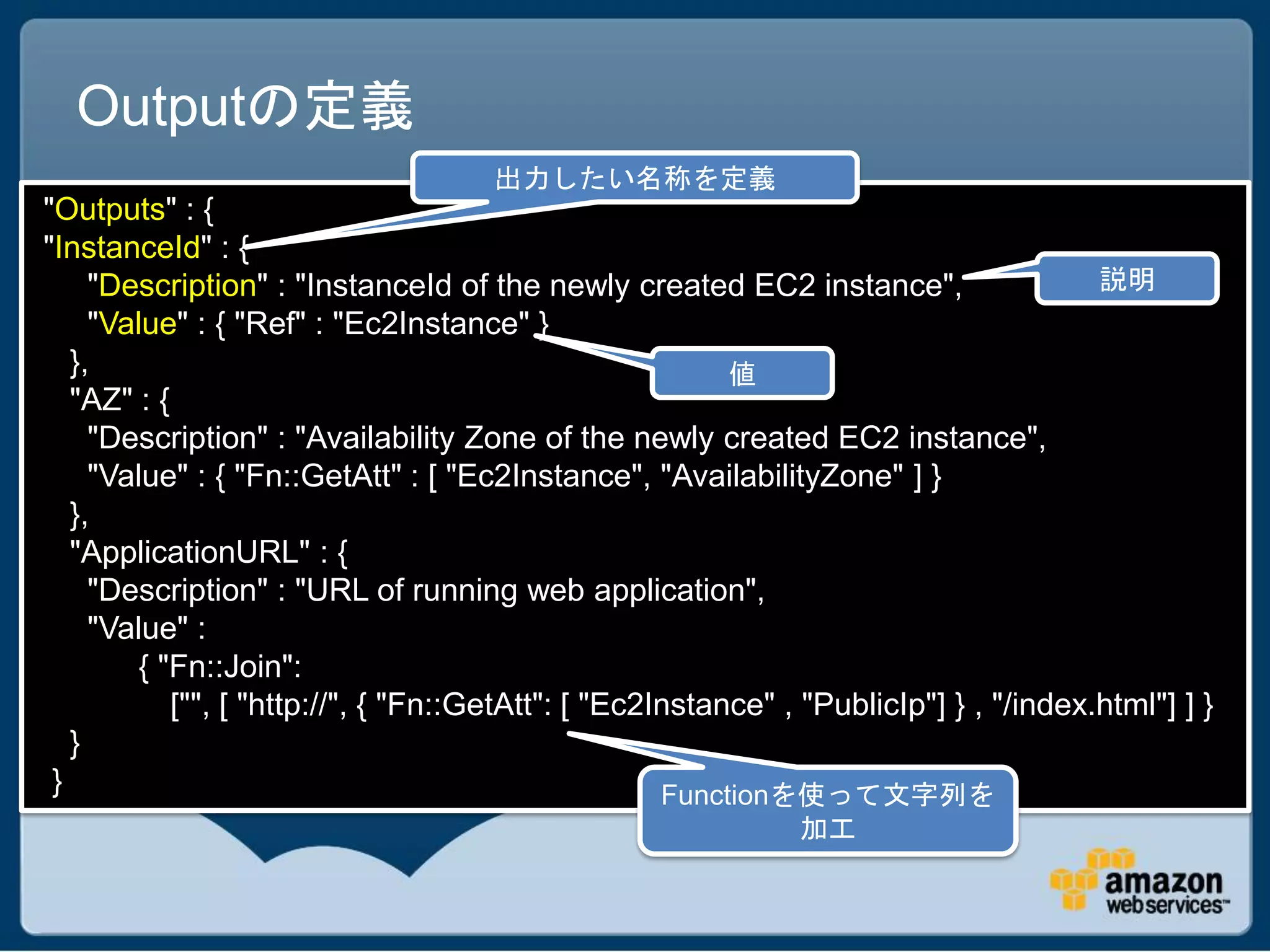 Outputの定義
                                     出力したい名称を定義
"Outputs" : {
"InstanceId" : {
     "Description" : "InstanceId of the newly created EC2 instance",                    説明
     "Value" : { "Ref" : "Ec2Instance" }
   },                                                     値
   "AZ" : {
     "Description" : "Availability Zone of the newly created EC2 instance",
     "Value" : { "Fn::GetAtt" : [ "Ec2Instance", "AvailabilityZone" ] }
   },
   "ApplicationURL" : {
     "Description" : "URL of running web application",
     "Value" :
         { "Fn::Join":
            ["", [ "http://", { "Fn::GetAtt": [ "Ec2Instance" , "PublicIp"] } , "/index.html"] ] }
   }
 }                                                   Functionを使って文字列を
                                                               加工
 