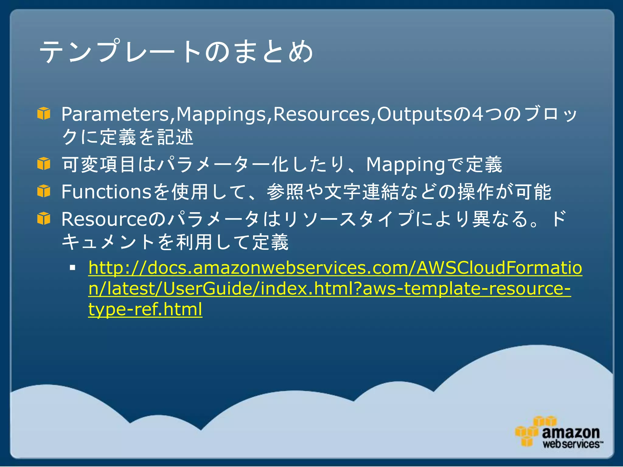 テンプレートのまとめ

Parameters,Mappings,Resources,Outputsの4つのブロッ
クに定義を記述
可変項目はパラメーター化したり、Mappingで定義
Functionsを使用して、参照や文字連結などの操作が可能
Resourceのパラメータはリソースタイプにより異なる。ド
キュメントを利用して定義
  http://docs.amazonwebservices.com/AWSCloudFormatio
   n/latest/UserGuide/index.html?aws-template-resource-
   type-ref.html
 