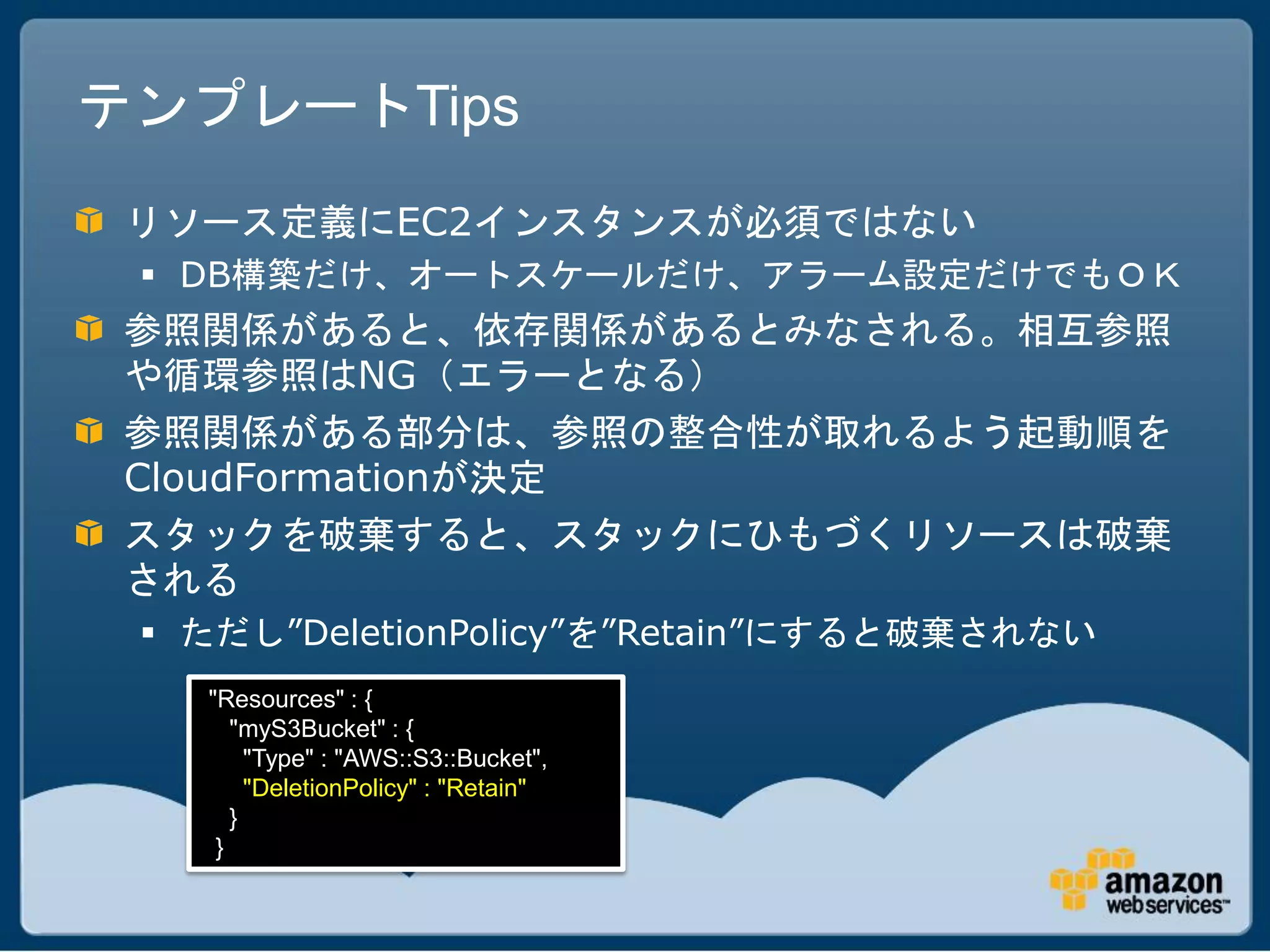テンプレートTips
 リソース定義にEC2インスタンスが必須ではない
  DB構築だけ、オートスケールだけ、アラーム設定だけでもＯＫ
 参照関係があると、依存関係があるとみなされる。相互参照
 や循環参照はNG（エラーとなる）
 参照関係がある部分は、参照の整合性が取れるよう起動順を
 CloudFormationが決定
 スタックを破棄すると、スタックにひもづくリソースは破棄
 される
  ただし”DeletionPolicy”を”Retain”にすると破棄されない
   "Resources" : {
      "myS3Bucket" : {
        "Type" : "AWS::S3::Bucket",
        "DeletionPolicy" : "Retain"
      }
    }
 