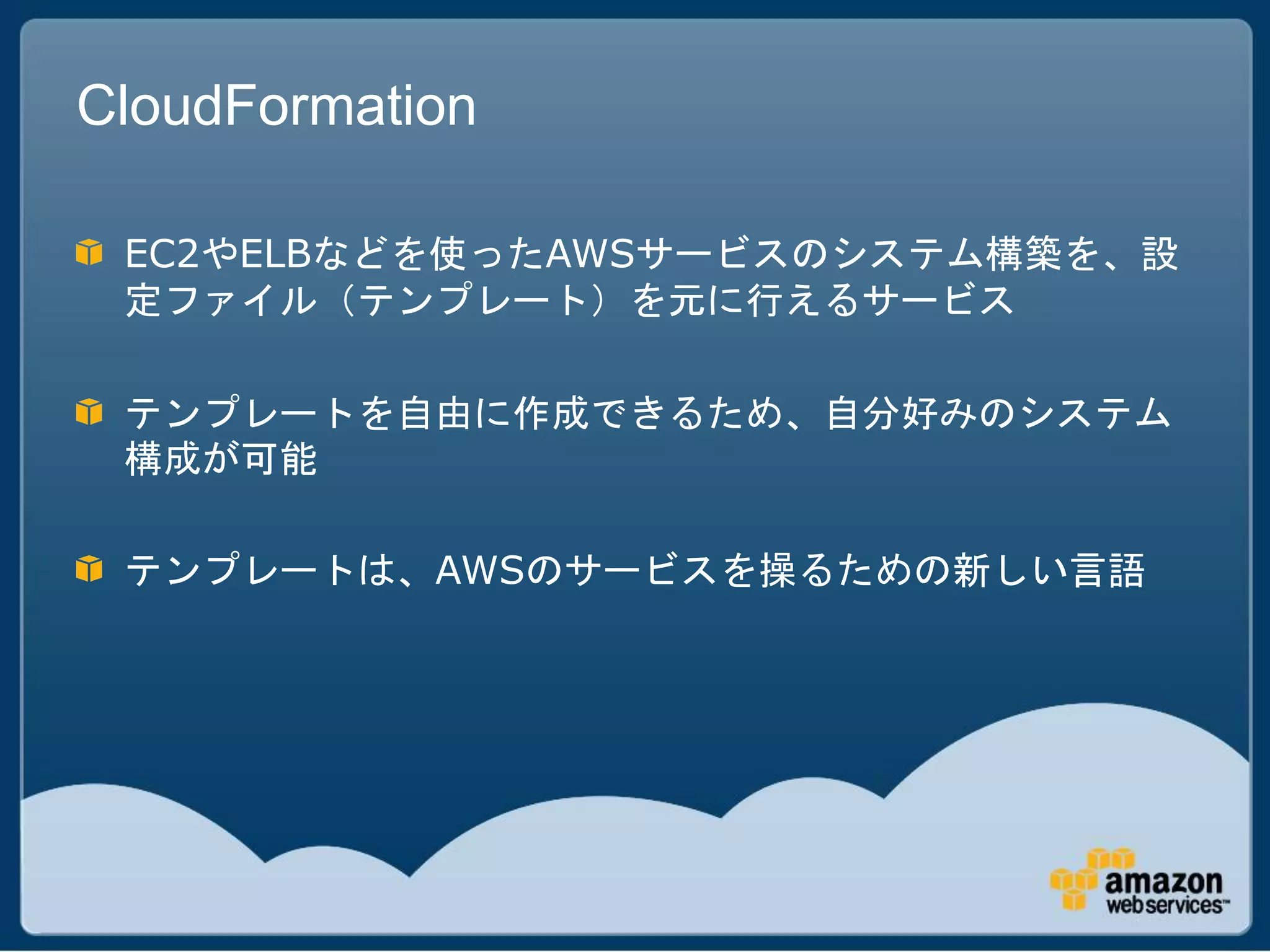 CloudFormation

 EC2やELBなどを使ったAWSサービスのシステム構築を、設
 定ファイル（テンプレート）を元に行えるサービス

 テンプレートを自由に作成できるため、自分好みのシステム
 構成が可能

 テンプレートは、AWSのサービスを操るための新しい言語
 