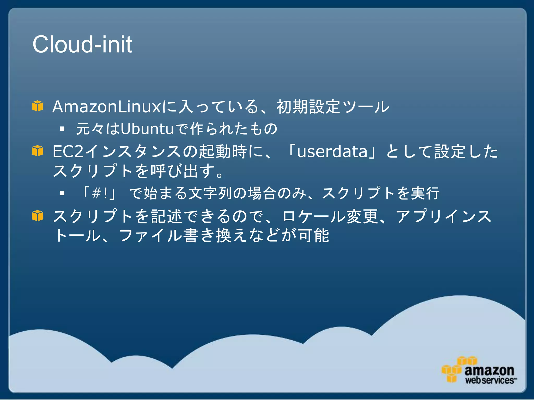 Cloud-init

  AmazonLinuxに入っている、初期設定ツール
   元々はUbuntuで作られたもの
  EC2インスタンスの起動時に、「userdata」として設定した
  スクリプトを呼び出す。
   「#!」 で始まる文字列の場合のみ、スクリプトを実行
  スクリプトを記述できるので、ロケール変更、アプリインス
  トール、ファイル書き換えなどが可能
 