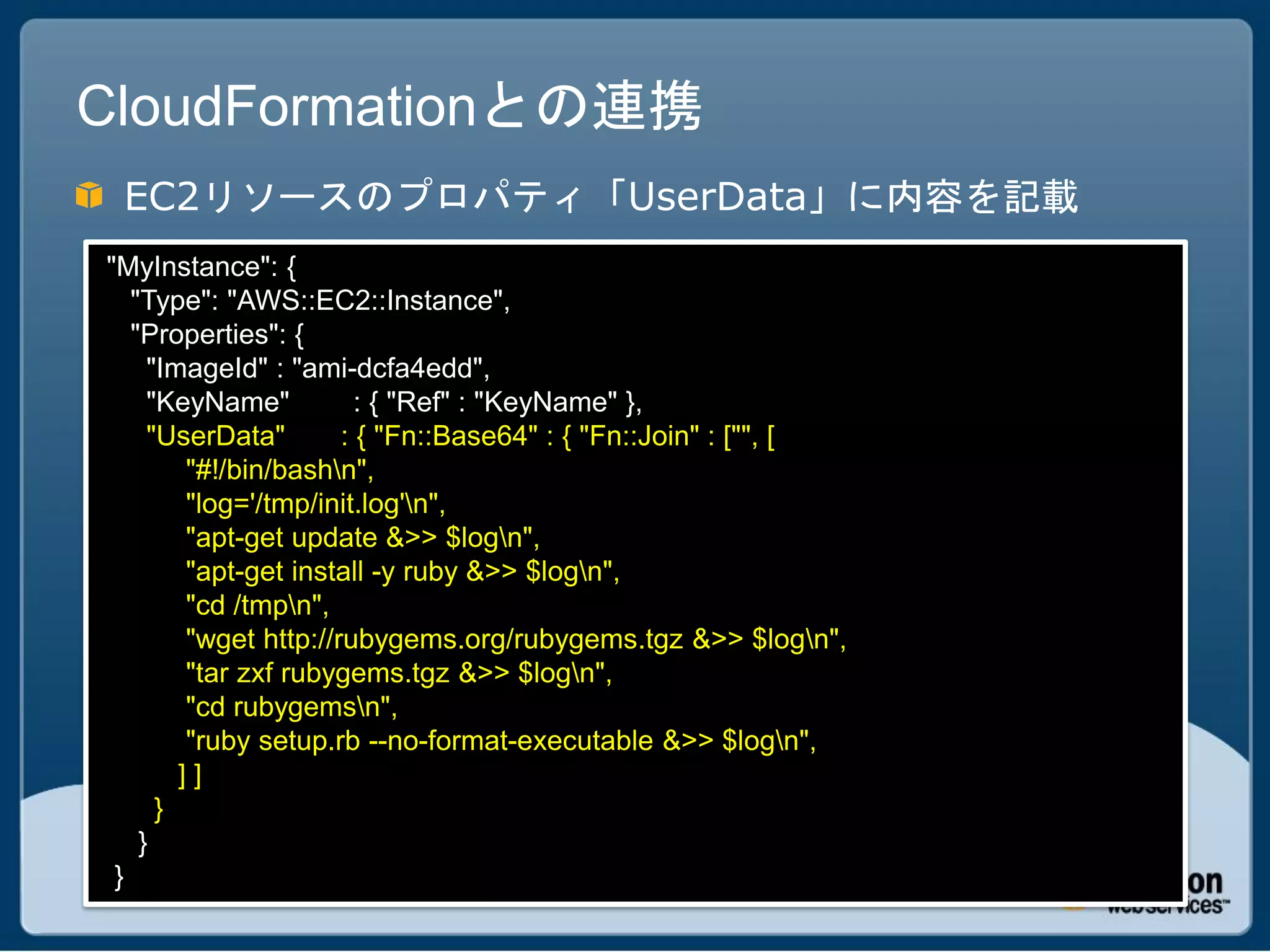 CloudFormationとの連携
 EC2リソースのプロパティ「UserData」に内容を記載
"MyInstance": {
   "Type": "AWS::EC2::Instance",
   "Properties": {
     "ImageId" : "ami-dcfa4edd",
     "KeyName"          : { "Ref" : "KeyName" },
     "UserData"       : { "Fn::Base64" : { "Fn::Join" : ["", [
        "#!/bin/bashn",
        "log='/tmp/init.log'n",
        "apt-get update &>> $logn",
        "apt-get install -y ruby &>> $logn",
        "cd /tmpn",
        "wget http://rubygems.org/rubygems.tgz &>> $logn",
        "tar zxf rubygems.tgz &>> $logn",
        "cd rubygemsn",
        "ruby setup.rb --no-format-executable &>> $logn",
        ]]
      }
    }
 }
 