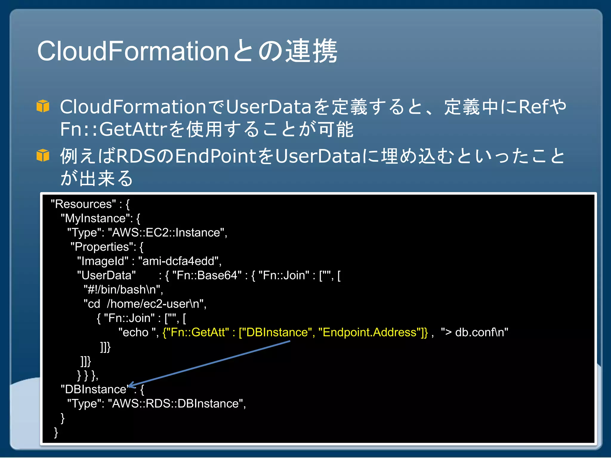 CloudFormationとの連携
 CloudFormationでUserDataを定義すると、定義中にRefや
 Fn::GetAttrを使用することが可能
 例えばRDSのEndPointをUserDataに埋め込むといったこと
 が出来る
"Resources" : {
   "MyInstance": {
     "Type": "AWS::EC2::Instance",
      "Properties": {
       "ImageId" : "ami-dcfa4edd",
       "UserData"         : { "Fn::Base64" : { "Fn::Join" : ["", [
         "#!/bin/bashn",
         "cd /home/ec2-usern",
            { "Fn::Join" : ["", [
                  "echo ", {"Fn::GetAtt" : ["DBInstance", "Endpoint.Address"]} , "> db.confn"
              ]]}
        ]]}
       } } },
   "DBInstance" : {
     "Type": "AWS::RDS::DBInstance",
   }
 }
 