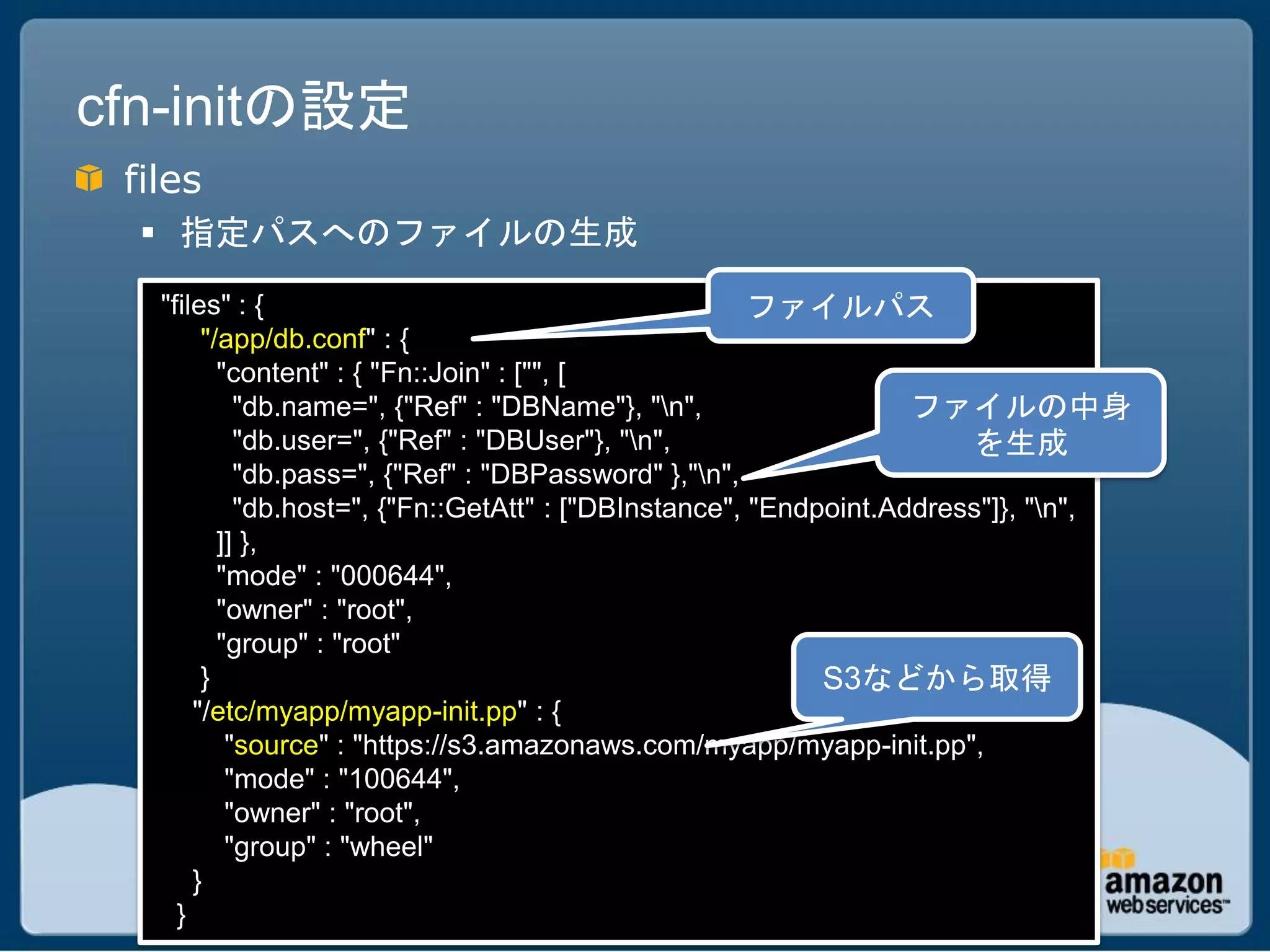 cfn-initの設定
 files
   指定パスへのファイルの生成
   "files" : {                                         ファイルパス
        "/app/db.conf" : {
          "content" : { "Fn::Join" : ["", [
            "db.name=", {"Ref" : "DBName"}, "n",                  ファイルの中身
            "db.user=", {"Ref" : "DBUser"}, "n",                      を生成
            "db.pass=", {"Ref" : "DBPassword" },"n",
            "db.host=", {"Fn::GetAtt" : ["DBInstance", "Endpoint.Address"]}, "n",
          ]] },
          "mode" : "000644",
          "owner" : "root",
          "group" : "root"
        }                                                   S3などから取得
       "/etc/myapp/myapp-init.pp" : {
           "source" : "https://s3.amazonaws.com/myapp/myapp-init.pp",
           "mode" : "100644",
           "owner" : "root",
           "group" : "wheel"
       }
     }
 