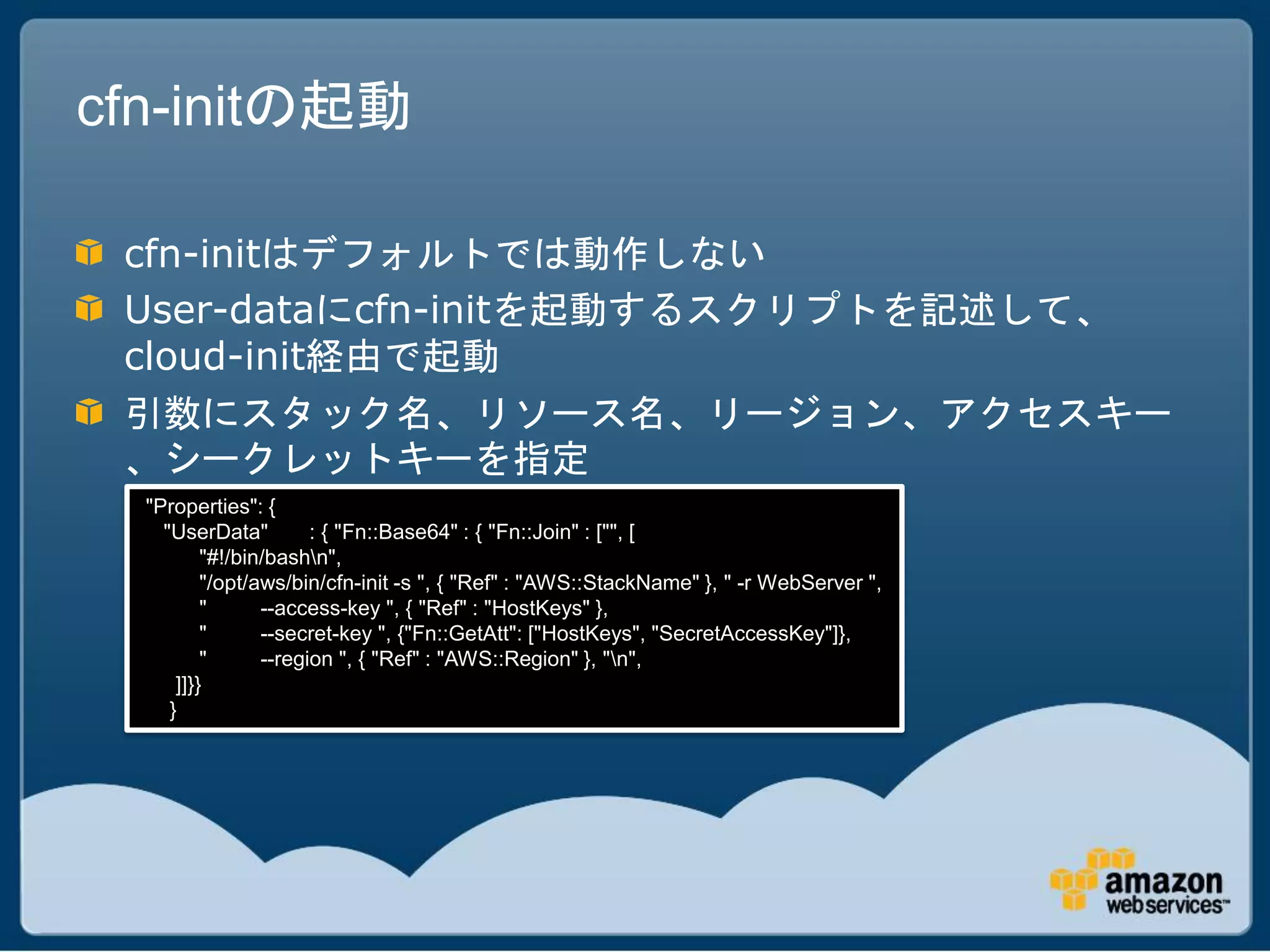cfn-initの起動

 cfn-initはデフォルトでは動作しない
 User-dataにcfn-initを起動するスクリプトを記述して、
 cloud-init経由で起動
 引数にスタック名、リソース名、リージョン、アクセスキー
 、シークレットキーを指定
  "Properties": {
    "UserData"         : { "Fn::Base64" : { "Fn::Join" : ["", [
          "#!/bin/bashn",
          "/opt/aws/bin/cfn-init -s ", { "Ref" : "AWS::StackName" }, " -r WebServer ",
          "      --access-key ", { "Ref" : "HostKeys" },
          "      --secret-key ", {"Fn::GetAtt": ["HostKeys", "SecretAccessKey"]},
          "      --region ", { "Ref" : "AWS::Region" }, "n",
      ]]}}
     }
 