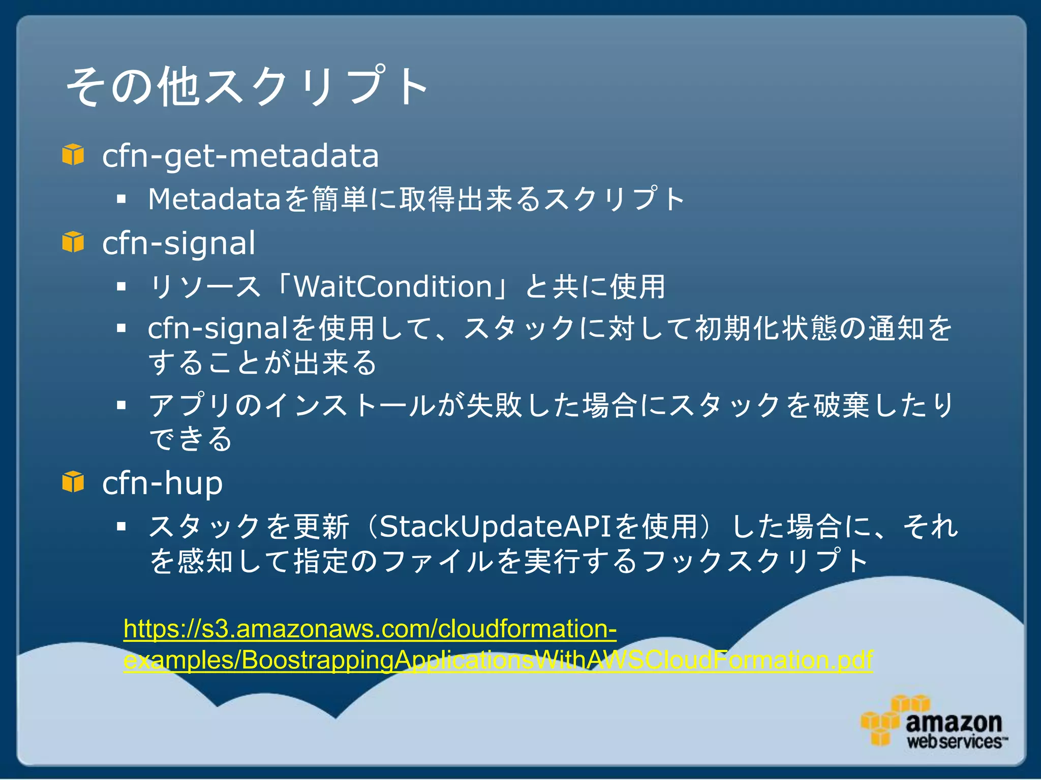 その他スクリプト
cfn-get-metadata
  Metadataを簡単に取得出来るスクリプト
cfn-signal
  リソース「WaitCondition」と共に使用
  cfn-signalを使用して、スタックに対して初期化状態の通知を
   することが出来る
  アプリのインストールが失敗した場合にスタックを破棄したり
   できる
cfn-hup
  スタックを更新（StackUpdateAPIを使用）した場合に、それ
   を感知して指定のファイルを実行するフックスクリプト

 https://s3.amazonaws.com/cloudformation-
 examples/BoostrappingApplicationsWithAWSCloudFormation.pdf
 