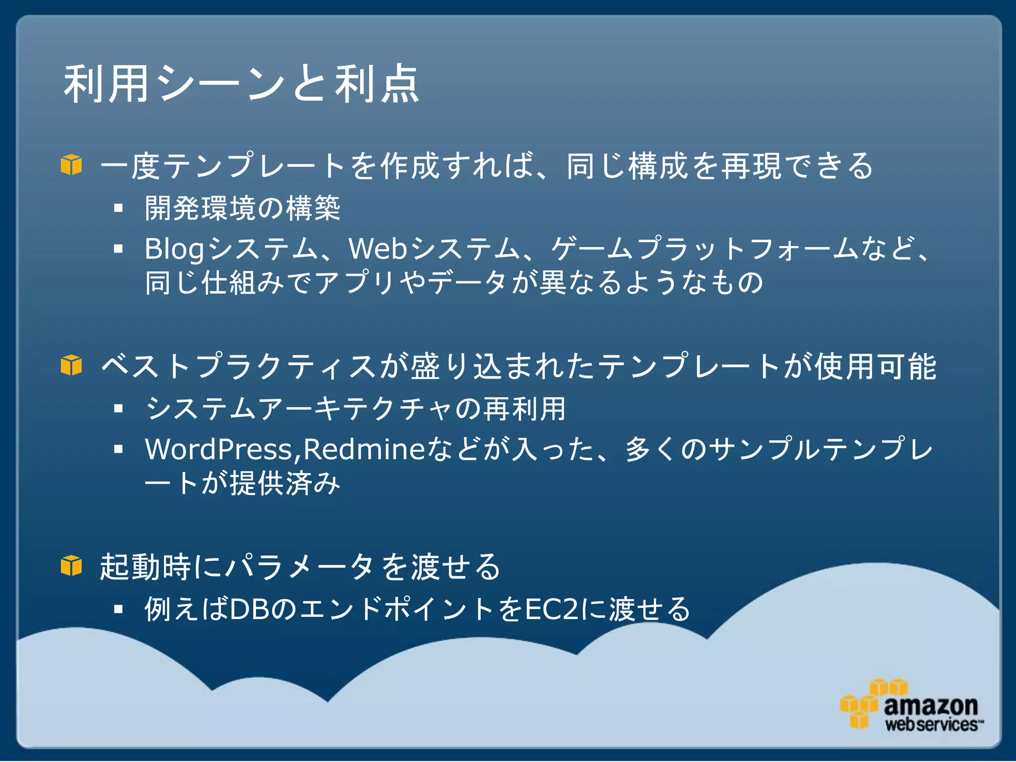 利用シーンと利点
一度テンプレートを作成すれば、同じ構成を再現できる
  開発環境の構築
  Blogシステム、Webシステム、ゲームプラットフォームなど、
   同じ仕組みでアプリやデータが異なるようなもの

ベストプラクティスが盛り込まれたテンプレートが使用可能
  システムアーキテクチャの再利用
  WordPress,Redmineなどが入った、多くのサンプルテンプレ
   ートが提供済み

起動時にパラメータを渡せる
  例えばDBのエンドポイントをEC2に渡せる
 
