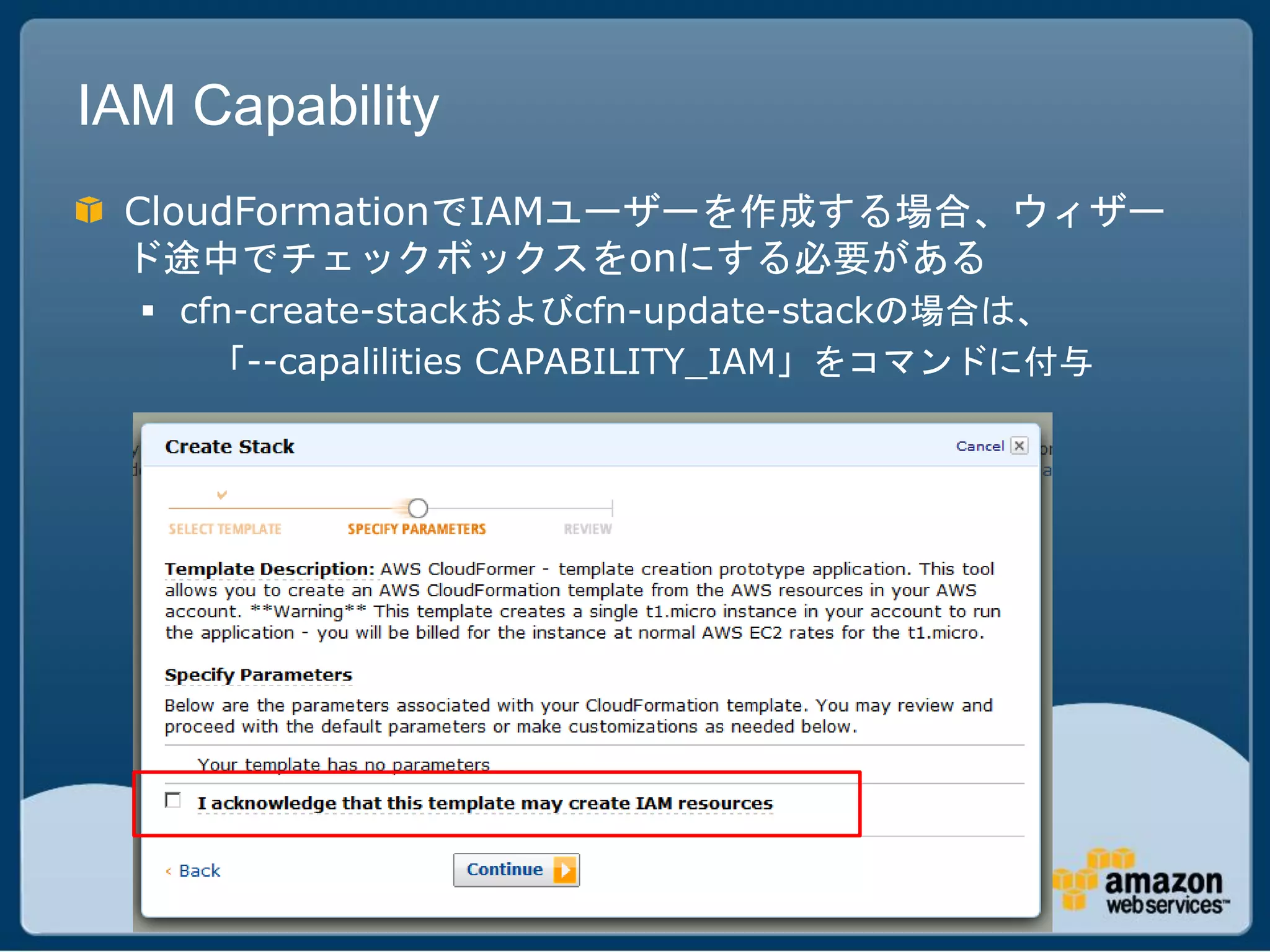 IAM Capability
 CloudFormationでIAMユーザーを作成する場合、ウィザー
 ド途中でチェックボックスをonにする必要がある
   cfn-create-stackおよびcfn-update-stackの場合は、
      「--capalilities CAPABILITY_IAM」をコマンドに付与
 