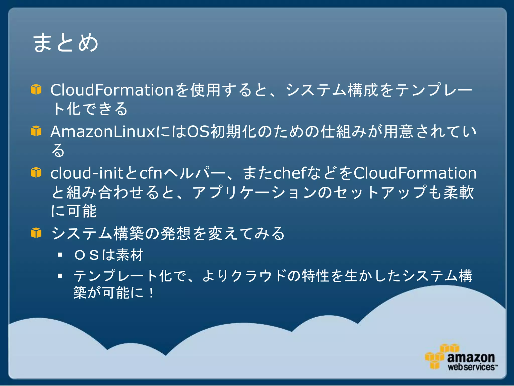 まとめ
CloudFormationを使用すると、システム構成をテンプレー
ト化できる
AmazonLinuxにはOS初期化のための仕組みが用意されてい
る
cloud-initとcfnヘルパー、またchefなどをCloudFormation
と組み合わせると、アプリケーションのセットアップも柔軟
に可能
システム構築の発想を変えてみる
  ＯＳは素材
  テンプレート化で、よりクラウドの特性を生かしたシステム構
   築が可能に！
 