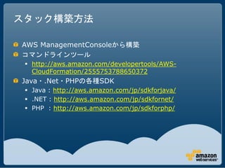 スタック構築方法

AWS ManagementConsoleから構築
コマンドラインツール
  http://aws.amazon.com/developertools/AWS-
   CloudFormation/2555753788650372
Java・.Net・PHPの各種SDK
  Java : http://aws.amazon.com/jp/sdkforjava/
  .NET : http://aws.amazon.com/jp/sdkfornet/
  PHP : http://aws.amazon.com/jp/sdkforphp/
 