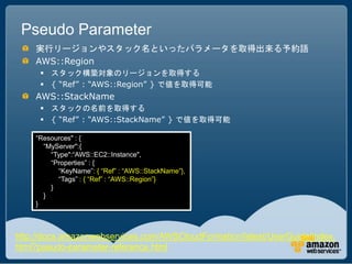 Pseudo Parameter
    実行リージョンやスタック名といったパラメータを取得出来る予約語
    AWS::Region
      スタック構築対象のリージョンを取得する
      { “Ref” : “AWS::Region” } で値を取得可能
    AWS::StackName
      スタックの名前を取得する
      { “Ref” : “AWS::StackName” } で値を取得可能

    “Resources" : {
      “MyServer":{
        “Type":“AWS::EC2::Instance",
        “Properties” : {
          “KeyName”: { “Ref” : “AWS::StackName”},
          “Tags” : { “Ref” : “AWS::Region”}
        }
      }
    }



http://docs.amazonwebservices.com/AWSCloudFormation/latest/UserGuide/index.
html?pseudo-parameter-reference.html
 