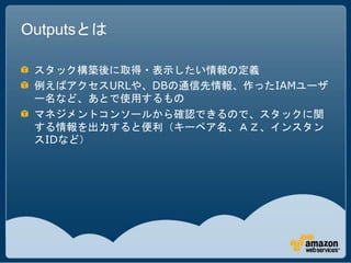 Outputsとは

 スタック構築後に取得・表示したい情報の定義
 例えばアクセスURLや、DBの通信先情報、作ったIAMユーザ
 ー名など、あとで使用するもの
 マネジメントコンソールから確認できるので、スタックに関
 する情報を出力すると便利（キーペア名、ＡＺ、インスタン
 スIDなど）
 