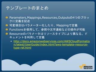テンプレートのまとめ

Parameters,Mappings,Resources,Outputsの4つのブロッ
クに定義を記述
可変項目はパラメーター化したり、Mappingで定義
Functionsを使用して、参照や文字連結などの操作が可能
Resourceのパラメータはリソースタイプにより異なる。ド
キュメントを利用して定義
  http://docs.amazonwebservices.com/AWSCloudFormatio
   n/latest/UserGuide/index.html?aws-template-resource-
   type-ref.html
 
