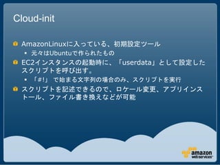 Cloud-init

  AmazonLinuxに入っている、初期設定ツール
   元々はUbuntuで作られたもの
  EC2インスタンスの起動時に、「userdata」として設定した
  スクリプトを呼び出す。
   「#!」 で始まる文字列の場合のみ、スクリプトを実行
  スクリプトを記述できるので、ロケール変更、アプリインス
  トール、ファイル書き換えなどが可能
 