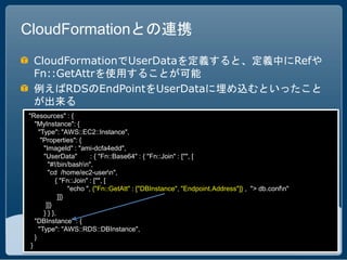 CloudFormationとの連携
 CloudFormationでUserDataを定義すると、定義中にRefや
 Fn::GetAttrを使用することが可能
 例えばRDSのEndPointをUserDataに埋め込むといったこと
 が出来る
"Resources" : {
   "MyInstance": {
     "Type": "AWS::EC2::Instance",
      "Properties": {
       "ImageId" : "ami-dcfa4edd",
       "UserData"         : { "Fn::Base64" : { "Fn::Join" : ["", [
         "#!/bin/bashn",
         "cd /home/ec2-usern",
            { "Fn::Join" : ["", [
                  "echo ", {"Fn::GetAtt" : ["DBInstance", "Endpoint.Address"]} , "> db.confn"
              ]]}
        ]]}
       } } },
   "DBInstance" : {
     "Type": "AWS::RDS::DBInstance",
   }
 }
 